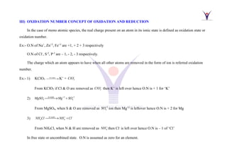 III) OXIDATION NUMBER CONCEPT OF OXIDATION AND REDUCTION
In the case of mono atomic species, the real charge present on an atom in its ionic state is defined as oxidation state or
oxidation number.
Ex:- O.N of Na+
, Zn+2
, Fe+3
are +1, + 2 + 3 respectively
O.N of Cl-
, S-2
, P-3
are – 1, - 2, - 3 respectively.
The charge which an atom appears to have when all other atoms are removed in the form of ion is referred oxidation
number.
Ex:- 1) KClO3
in water
⎯⎯⎯→ K+
+ 3
ClO−
From KClO3 if Cl & O are removed as 3
ClO−
then K+
is left over hence O.N is + 1 for ‘K’
2) in water 2 2
4 4
MgSO Mg SO
+ −
⎯⎯⎯
→ +
From MgSO4, when S & O are removed as 2
4
SO−
ion then Mg+2
is leftover hence O.N is + 2 for Mg
3) 4 4
in water
NH Cl NH Cl
+ −
⎯⎯⎯→ +
From NH4Cl, when N & H are removed as 4
NH+
then Cl-
is left over hence O.N is – 1 of ‘Cl’
In free state or uncombined state. O.N is assumed as zero for an element.
 