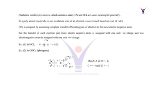 Oxidation number per atom is called oxidation state O.N and O.S are same meaningful generally.
In a poly atomic molecule or ion, oxidation state of an element is ascertained based on a set of rules
O.N is assigned by assuming complete transfer of bonding pair of electron to the most electro negative atom.
For the transfer of each electron pair more electro negative atom is assigned with one unit –ve charge and less
electronegative atom is assigned with one unit +ve charge.
Ex: (1) In HCl, 1
H Cl H Cl
+ +
−
−−−− →
Ex: (2) In COCl2 (phosgene)
O ==== C
−1
−1
+1
+1
+1
+1
Cl−1
Cl−1
Thus O.S of O = - 2,
C = + 4 and Cl = - 1
 