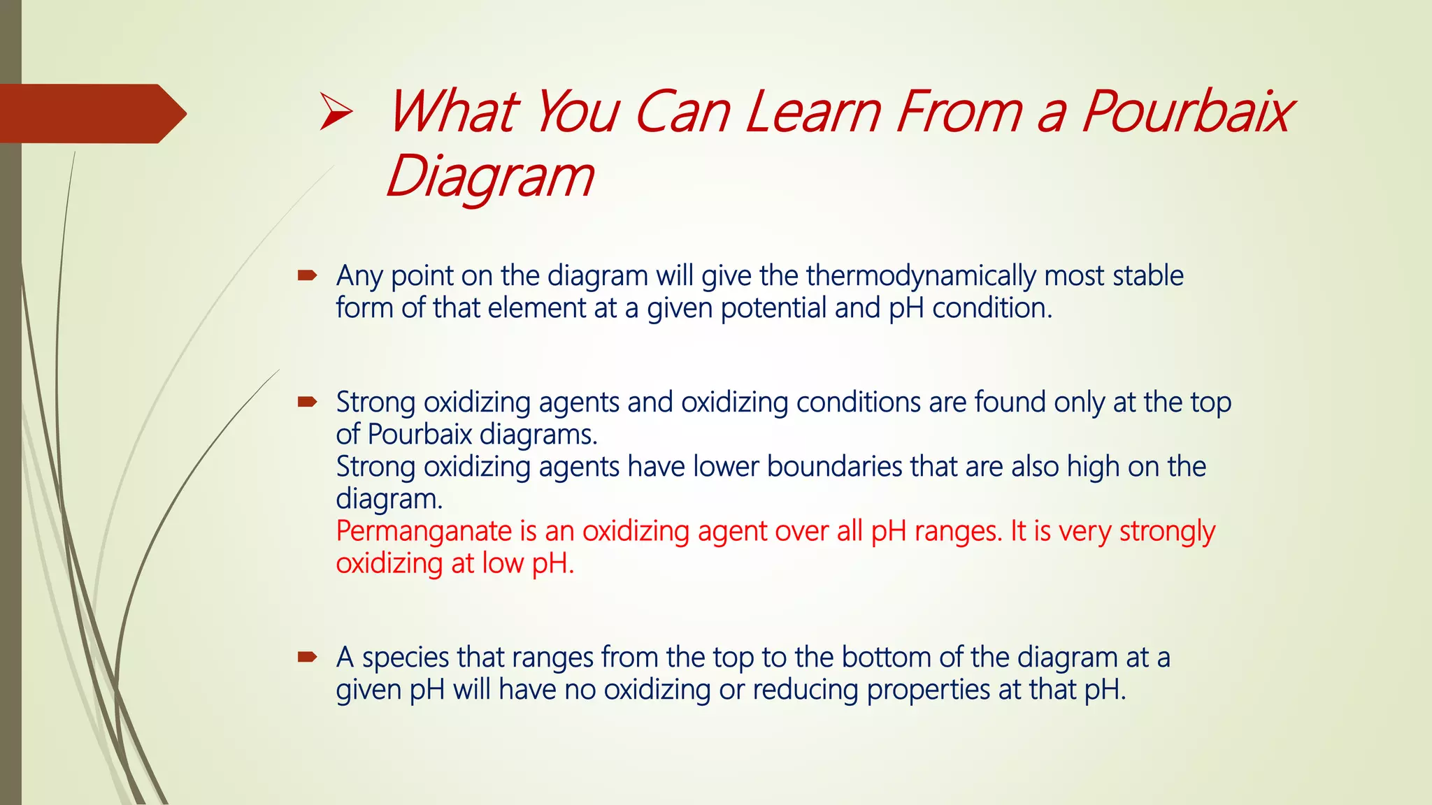  What You Can Learn From a Pourbaix
Diagram
 Any point on the diagram will give the thermodynamically most stable
form of that element at a given potential and pH condition.
 Strong oxidizing agents and oxidizing conditions are found only at the top
of Pourbaix diagrams.
Strong oxidizing agents have lower boundaries that are also high on the
diagram.
Permanganate is an oxidizing agent over all pH ranges. It is very strongly
oxidizing at low pH.
 A species that ranges from the top to the bottom of the diagram at a
given pH will have no oxidizing or reducing properties at that pH.
 