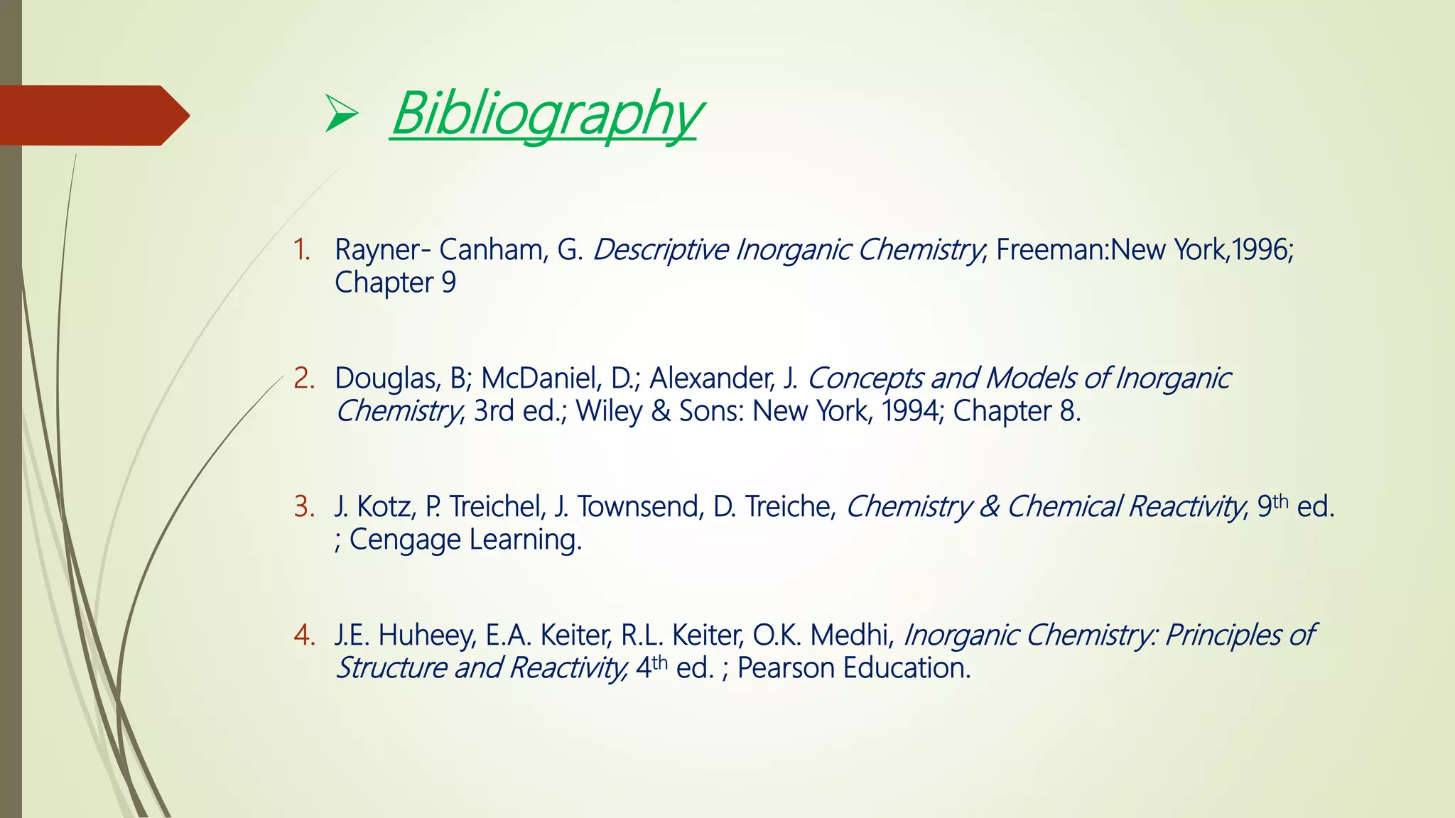  Bibliography
1. Rayner- Canham, G. Descriptive Inorganic Chemistry; Freeman:New York,1996;
Chapter 9
2. Douglas, B; McDaniel, D.; Alexander, J. Concepts and Models of Inorganic
Chemistry, 3rd ed.; Wiley & Sons: New York, 1994; Chapter 8.
3. J. Kotz, P. Treichel, J. Townsend, D. Treiche, Chemistry & Chemical Reactivity, 9th ed.
; Cengage Learning.
4. J.E. Huheey, E.A. Keiter, R.L. Keiter, O.K. Medhi, Inorganic Chemistry: Principles of
Structure and Reactivity, 4th ed. ; Pearson Education.
 