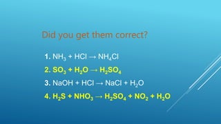 Did you get them correct?
1. NH3 + HCl → NH4Cl
2. SO3 + H2O → H2SO4
3. NaOH + HCl → NaCl + H2O
4. H2S + NHO3 → H2SO4 + NO2 + H2O
 
