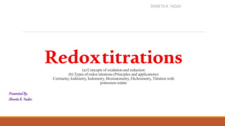 Redoxtitrations
(a) Concepts of oxidation and reduction
(b) Types of redox titrations (Principles and applications)
Cerimetry, Iodimetry, Iodometry, Bromatometry, Dichrometry, Titration with
potassium iodate
PresentedBy,
ShwetaR. Yadav
SHWETA R. YADAV
 