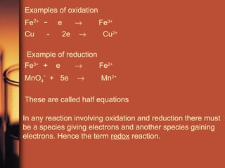 Examples of oxidation Fe 2 +  -   e     Fe 3+   Cu  -  2e     Cu 2+ Example of reduction Fe 3+  +  e     Fe 2+ MnO 4 -   +  5e     Mn 2+ These are called half equations In any reaction involving oxidation and reduction there must be a species giving electrons and another species gaining electrons. Hence the term  redox  reaction. 