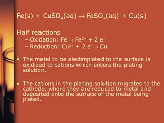 Fe(s) + CuSO 4 (aq)    FeSO 4 (aq) + Cu(s) Half reactions Oxidation: Fe    Fe 2+  + 2 e -  Reduction: Cu 2+  + 2 e -   Cu The metal to be electroplated to the surface is oxidized to cations which enters the plating solution. The cations in the plating solution migrates to the cathode, where they are reduced to metal and deposited onto the surface of the metal being plated. 