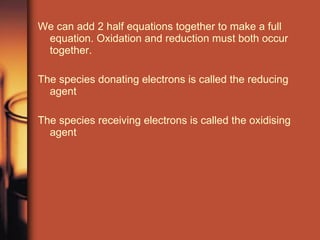 We can add 2 half equations together to make a full equation. Oxidation and reduction must both occur together.  The species donating electrons is called the reducing agent The species receiving electrons is called the oxidising agent 