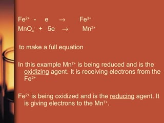 Fe 2+  -  e     Fe 3+  MnO 4 -   +  5e     Mn 2+ to make a full equation In this example Mn 7+  is being reduced and is the  oxidizing  agent. It is receiving electrons from the Fe 2+ Fe 2+  is being oxidized and is the  reducing  agent. It is giving electrons to the Mn 7+ .  