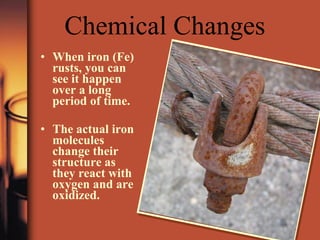 Chemical Changes When iron (Fe) rusts, you can see it happen over a long period of time. The actual iron molecules change their structure as they react with oxygen and are oxidized. 