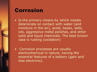 Corrosion Is the primary means by which metals deteriorate on contact with water (and moisture in the air), acids, bases, salts, oils, aggressive metal polishes, and other solid and liquid chemicals. The best known case is rusting (oxidation) Corrosion processes are usually electrochemical in nature, having the essential features of a battery (gain and lose electrons). 