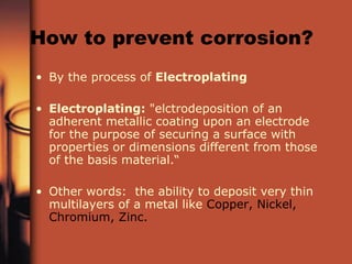 How to prevent corrosion? By the process of  Electroplating   Electroplating:  "elctrodeposition of an adherent metallic coating upon an electrode for the purpose of securing a surface with properties or dimensions different from those of the basis material.“  Other words:  the ability to deposit very thin multilayers of a metal like  Copper, Nickel, Chromium, Zinc. 