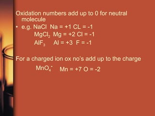 Oxidation numbers add up to 0 for neutral molecule e.g. NaCl  Na = +1 CL = -1 MgCl 2  Mg = +2 Cl = -1 AlF 3   Al = +3  F = -1 For a charged ion ox no’s add up to the charge MnO 4 - Mn = +7 O = -2 