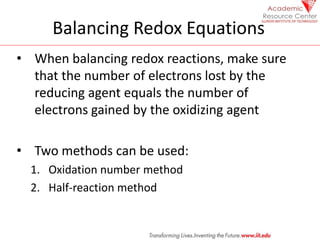 Balancing Redox Equations
• When balancing redox reactions, make sure
that the number of electrons lost by the
reducing agent equals the number of
electrons gained by the oxidizing agent
• Two methods can be used:
1. Oxidation number method
2. Half-reaction method
 