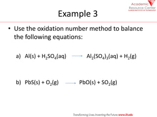 Example 3
• Use the oxidation number method to balance
the following equations:
a) Al(s) + H2SO4(aq) Al2(SO4)3(aq) + H2(g)
b) PbS(s) + O2(g) PbO(s) + SO2(g)
 