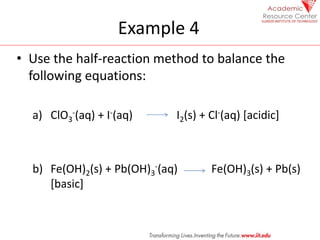 Example 4
• Use the half-reaction method to balance the
following equations:
a) ClO3
-(aq) + I-(aq) I2(s) + Cl-(aq) [acidic]
b) Fe(OH)2(s) + Pb(OH)3
-(aq) Fe(OH)3(s) + Pb(s)
[basic]
 
