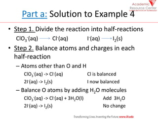 Part a: Solution to Example 4
• Step 1. Divide the reaction into half-reactions
ClO3
-(aq) Cl-(aq) I-(aq) I2(s)
• Step 2. Balance atoms and charges in each
half-reaction
– Atoms other than O and H
ClO3
-(aq) -> Cl-(aq) Cl is balanced
2I-(aq) -> I2(s) I now balanced
– Balance O atoms by adding H2O molecules
ClO3
-(aq) -> Cl-(aq) + 3H2O(l) Add 3H2O
2I-(aq) -> I2(s) No change
 