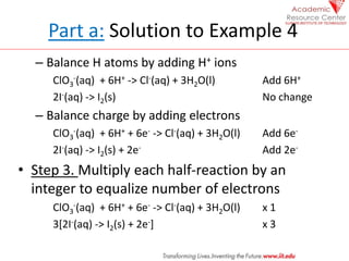 Part a: Solution to Example 4
– Balance H atoms by adding H+ ions
ClO3
-(aq) + 6H+ -> Cl-(aq) + 3H2O(l) Add 6H+
2I-(aq) -> I2(s) No change
– Balance charge by adding electrons
ClO3
-(aq) + 6H+ + 6e- -> Cl-(aq) + 3H2O(l) Add 6e-
2I-(aq) -> I2(s) + 2e- Add 2e-
• Step 3. Multiply each half-reaction by an
integer to equalize number of electrons
ClO3
-(aq) + 6H+ + 6e- -> Cl-(aq) + 3H2O(l) x 1
3[2I-(aq) -> I2(s) + 2e-] x 3
 