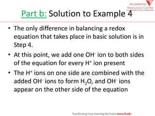 Part b: Solution to Example 4
• The only difference in balancing a redox
equation that takes place in basic solution is in
Step 4.
• At this point, we add one OH- ion to both sides
of the equation for every H+ ion present
• The H+ ions on one side are combined with the
added OH- ions to form H2O, and OH- ions
appear on the other side of the equation
 