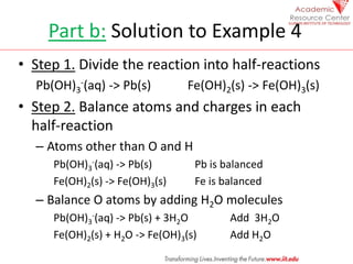 Part b: Solution to Example 4
• Step 1. Divide the reaction into half-reactions
Pb(OH)3
-(aq) -> Pb(s) Fe(OH)2(s) -> Fe(OH)3(s)
• Step 2. Balance atoms and charges in each
half-reaction
– Atoms other than O and H
Pb(OH)3
-(aq) -> Pb(s) Pb is balanced
Fe(OH)2(s) -> Fe(OH)3(s) Fe is balanced
– Balance O atoms by adding H2O molecules
Pb(OH)3
-(aq) -> Pb(s) + 3H2O Add 3H2O
Fe(OH)2(s) + H2O -> Fe(OH)3(s) Add H2O
 