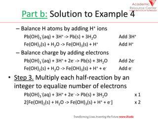 Part b: Solution to Example 4
– Balance H atoms by adding H+ ions
Pb(OH)3
-(aq) + 3H+ -> Pb(s) + 3H2O Add 3H+
Fe(OH)2(s) + H2O -> Fe(OH)3(s) + H+ Add H+
– Balance charge by adding electrons
Pb(OH)3
-(aq) + 3H+ + 2e- -> Pb(s) + 3H2O Add 2e-
Fe(OH)2(s) + H2O -> Fe(OH)3(s) + H+ + e- Add e-
• Step 3. Multiply each half-reaction by an
integer to equalize number of electrons
Pb(OH)3
-(aq) + 3H+ + 2e- -> Pb(s) + 3H2O x 1
2[Fe(OH)2(s) + H2O -> Fe(OH)3(s) + H+ + e-] x 2
 