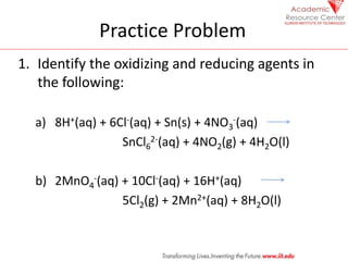 Practice Problem
1. Identify the oxidizing and reducing agents in
the following:
a) 8H+(aq) + 6Cl-(aq) + Sn(s) + 4NO3
-(aq)
SnCl6
2-(aq) + 4NO2(g) + 4H2O(l)
b) 2MnO4
-(aq) + 10Cl-(aq) + 16H+(aq)
5Cl2(g) + 2Mn2+(aq) + 8H2O(l)
 