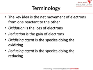 Terminology
• The key idea is the net movement of electrons
from one reactant to the other
• Oxidation is the loss of electrons
• Reduction is the gain of electrons
• Oxidizing agent is the species doing the
oxidizing
• Reducing agent is the species doing the
reducing
 