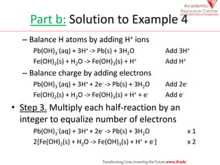 Part b: Solution to Example 4
– Balance H atoms by adding H+ ions
Pb(OH)3
-(aq) + 3H+ -> Pb(s) + 3H2O Add 3H+
Fe(OH)2(s) +...