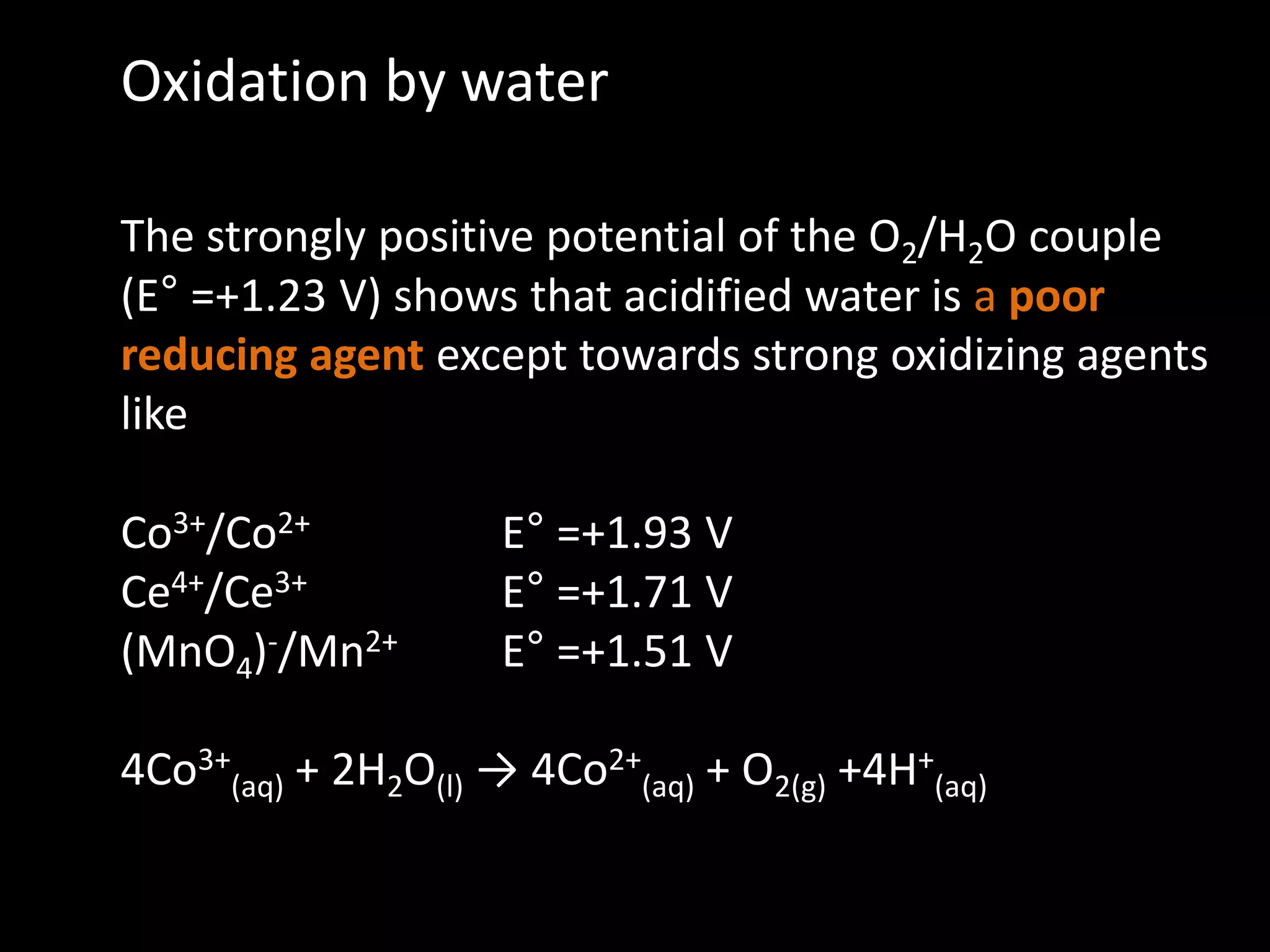 Oxidation by water
The strongly positive potential of the O2/H2O couple
(E° =+1.23 V) shows that acidified water is a poor
reducing agent except towards strong oxidizing agents
like
Co3+/Co2+ E° =+1.93 V
Ce4+/Ce3+ E° =+1.71 V
(MnO4)-/Mn2+ E° =+1.51 V
4Co3+
(aq) + 2H2O(l) → 4Co2+
(aq) + O2(g) +4H+
(aq)