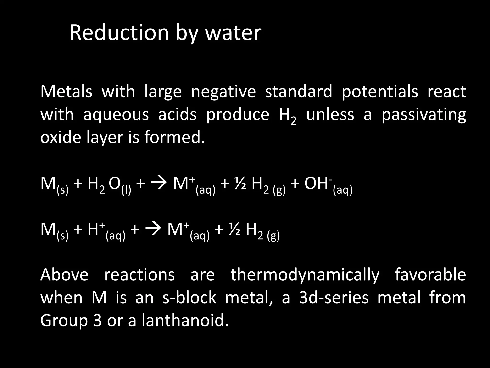Reduction by water
Metals with large negative standard potentials react
with aqueous acids produce H2 unless a passivating
oxide layer is formed.
M(s) + H2 O(l) + M+
(aq) + ½ H2 (g) + OH-
(aq)
M(s) + H+
(aq) + M+
(aq) + ½ H2 (g)
Above reactions are thermodynamically favorable
when M is an s-block metal, a 3d-series metal from
Group 3 or a lanthanoid.