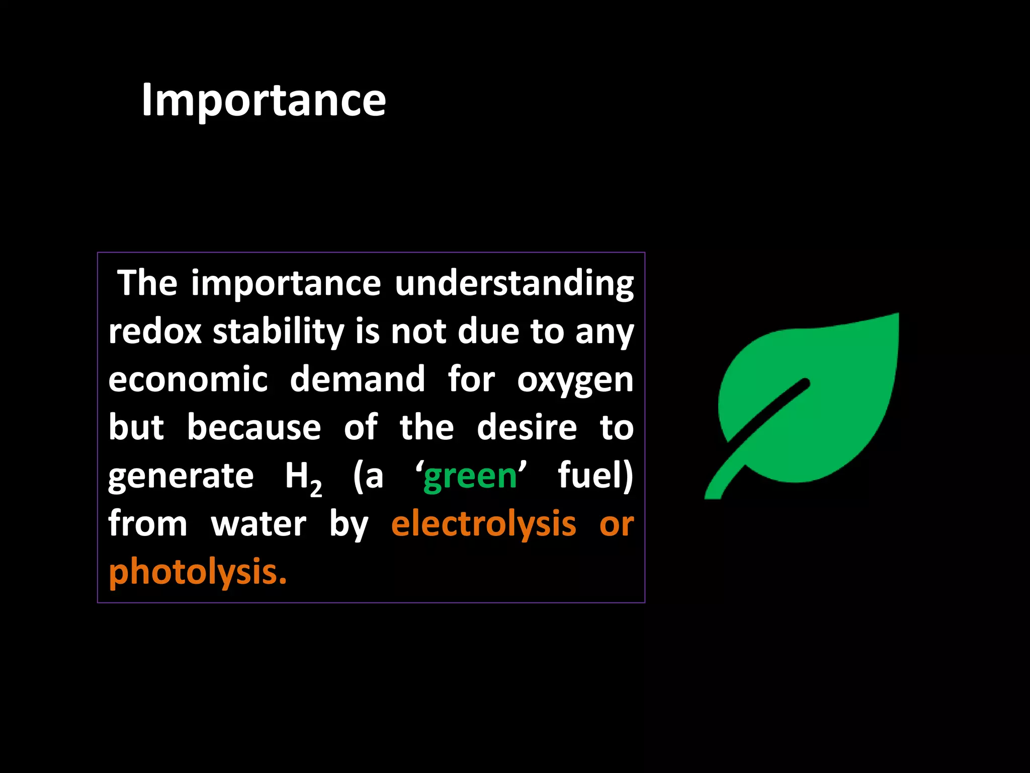 The importance understanding
redox stability is not due to any
economic demand for oxygen
but because of the desire to
generate H2 (a ‘green’ fuel)
from water by electrolysis or
photolysis.
Importance