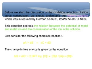 Before we start the discussion of the oxidation reduction titration
curve construction, we should understand the Nernst equation
which was introduced by German scientist, Wlater Nernst in 1889.
This equation express the relation between the potential of metal
and metal ion and the concentration of the ion in the solution.
Lets consider the following chemical reaction :-
aA + bB ⇋ cC + dD
The change in free energy is given by the equation
ΔG = ΔGo
+ 2.3RT log [C]c x [D]d / [A]a x [B]b
 