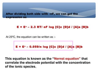 After dividing both side with –nF, we can get the
expression as
E = Eo
– 2.3 RT/ nF log [C]c [D]d / [A]a [B]b
At 25ºC, the equation can be written as :-
E = Eo
– 0.059/n log [C]c [D]d / [A]a [B]b
This equation is known as the “Nernst equation” that
correlate the electrode potential with the concentration
of the ionic species.
 
