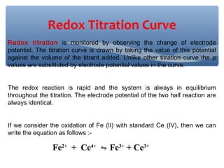 Redox titration is monitored by observing the change of electrode
potential. The titration curve is drawn by taking the value of this potential
against the volume of the titrant added. Unlike other titration curve the p
values are substituted by electrode potential values in the curve.
The redox reaction is rapid and the system is always in equilibrium
throughout the titration. The electrode potential of the two half reaction are
always identical.
If we consider the oxidation of Fe (II) with standard Ce (IV), then we can
write the equation as follows :-
Fe2+
+ Ce4+
Fe⇋ 3+
+ Ce3+
Redox Titration Curve
 