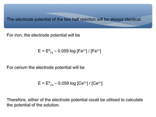 The electrode potential of the two half reaction will be always identical.
For iron, the electrode potential will be
E = EºFe – 0.059 log [Fe2+
] / [Fe3+
]
For cerium the electrode potential will be
E = EºCe – 0.059 log [Ce3+
] / [Ce4+
]
Therefore, either of the electrode potential could be utilised to calculate
the potential of the solution.
 