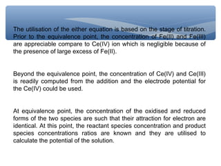 The utilisation of the either equation is based on the stage of titration.
Prior to the equivalence point, the concentration of Fe(II) and Fe(III)
are appreciable compare to Ce(IV) ion which is negligible because of
the presence of large excess of Fe(II).
Beyond the equivalence point, the concentration of Ce(IV) and Ce(III)
is readily computed from the addition and the electrode potential for
the Ce(IV) could be used.
At equivalence point, the concentration of the oxidised and reduced
forms of the two species are such that their attraction for electron are
identical. At this point, the reactant species concentration and product
species concentrations ratios are known and they are utilised to
calculate the potential of the solution.
 
