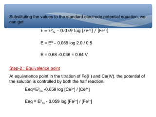 Substituting the values to the standard electrode potential equation, we
can get
E = EºFe – 0.059 log [Fe2+
] / [Fe3+
]
E = Eº – 0.059 log 2.0 / 0.5
E = 0.68 -0.036 = 0.64 V
Step-2 : Equivalence point
At equivalence point in the titration of Fe(II) and Ce(IV), the potential of
the solution is controlled by both the half reaction.
Eeq=E0
Ce -0.059 log [Ce3+
] / [Ce4+
]
Eeq = E0
Fe - 0.059 log [Fe2+
] / [Fe3+
]
 