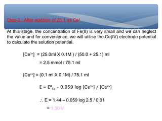 Step-3 : After addition of 25.1 ml Ce4+
At this stage, the concentration of Fe(II) is very small and we can neglect
the value and for convenience, we will utilise the Ce(IV) electrode potential
to calculate the solution potential.
[Ce3+
] = (25.0ml X 0.1M ) / (50.0 + 25.1) ml
= 2.5 mmol / 75.1 ml
[Ce4+
] = (0.1 ml X 0.1M) / 75.1 ml
E = EºCe – 0.059 log [Ce3+
] / [Ce4+
]
∴ E = 1.44 – 0.059 log 2.5 / 0.01
= 1.30 V
 