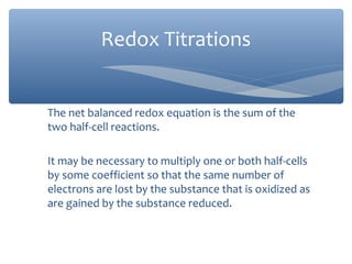 The net balanced redox equation is the sum of the
two half-cell reactions.
It may be necessary to multiply one or both half-cells
by some coefficient so that the same number of
electrons are lost by the substance that is oxidized as
are gained by the substance reduced.
Redox Titrations
 