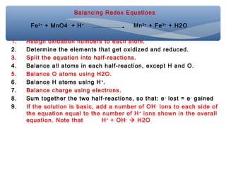 Balancing Redox Equations
1. Assign oxidation numbers to each atom.
2. Determine the elements that get oxidized and reduced.
3. Split the equation into half-reactions.
4. Balance all atoms in each half-reaction, except H and O.
5. Balance O atoms using H2O.
6. Balance H atoms using H+
.
7. Balance charge using electrons.
8. Sum together the two half-reactions, so that: e-
lost = e-
gained
9. If the solution is basic, add a number of OH-
ions to each side of
the equation equal to the number of H+
ions shown in the overall
equation. Note that H+
+ OH-
 H2O
Fe2+
+ MnO4-
+ H+
Mn2+
+ Fe3+
+ H2O
 