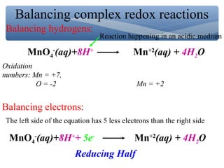 Balancing complex redox reactions
MnO4
-
(aq)+8H+
Mn+2
(aq) + 4H2O
Balancing hydrogens:
Oxidation
numbers: Mn = +7,
O = -2 Mn = +2
Balancing electrons:
The left side of the equation has 5 less electrons than the right side
MnO4
-
(aq)+8H+
+ 5e-
Mn+2
(aq) + 4H2O
Reducing Half
Reaction happening in an acidic medium
 