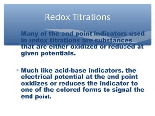 ∗ Many of the end point indicators used
in redox titrations are substances
that are either oxidized or reduced at
given potentials.
∗ Much like acid-base indicators, the
electrical potential at the end point
oxidizes or reduces the indicator to
one of the colored forms to signal the
end point.
Redox Titrations
 