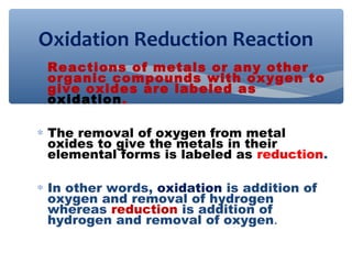 ∗ Reactions of metals or any other
organic compounds with oxygen to
give oxides are labeled as
oxidation.
∗ The removal of oxygen from metal
oxides to give the metals in their
elemental forms is labeled as reduction.
∗ In other words, oxidation is addition of
oxygen and removal of hydrogen
whereas reduction is addition of
hydrogen and removal of oxygen.
Oxidation Reduction Reaction
 
