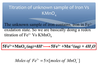 The unknown sample of iron contains, iron in Fe2+
oxidation state. So we are basically doing a redox
titration of Fe2+
Vs KMnO4
5Fe2+
+MnO4
-
(aq)+8H+
5Fe3+
+Mn+2
(aq) + 4H2O
][5 4
2 −+
×= MnOofmolesFeofMoles
Titration of unknown sample of Iron Vs
KMnO4
 