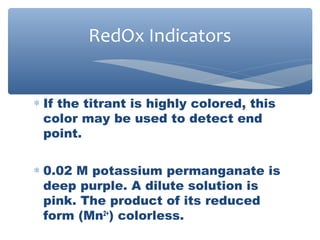 ∗ If the titrant is highly colored, this
color may be used to detect end
point.
∗ 0.02 M potassium permanganate is
deep purple. A dilute solution is
pink. The product of its reduced
form (Mn2+
) colorless.
RedOx Indicators
 