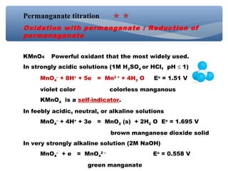 Permanganate titration
Oxidation with permanganate : Reduction of
permanaganate
KMnO4 Powerful oxidant that the most widely used.
In strongly acidic solutions (1M H2SO4 or HCl, pH ≤ 1)
MnO4
–
+ 8H+
+ 5e = Mn2 +
+ 4H2 O Eo
= 1.51 V
violet color colorless manganous
KMnO4 is a self-indicator.
In feebly acidic, neutral, or alkaline solutions
MnO4
–
+ 4H+
+ 3e = MnO2 (s) + 2H2 O Eo
= 1.695 V
brown manganese dioxide solid
In very strongly alkaline solution (2M NaOH)
MnO4
–
+ e = MnO4
2 –
Eo
= 0.558 V
green manganate
 
 