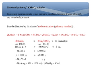 Standardization of KMnO4 solution
Potassium permanganate is not primary standard, because traces of MnO2
are invariably present.
Standardization by titration of sodium oxalate (primary standard) :
2KMnO4 + 5 Na2(COO)2 + 8H2SO4 = 2MnSO4 + K2SO4 + 5Na2SO4 + 10 CO2 + 8H2O
2KMnO4 ≡ 5 Na2(COO)2 ≡ 10 Equivalent
mw 158.03 mw 134.01
158.03 g / 5 ≡ 134.01 g / 2 ≡ 1 Eq.
31.606 g ≡ 67.005 g
1N × 1000 ml ≡ 67.005 g
x N × V ml a g
x N = ( a g × 1N × 1000 ml) / (67.005 g × V ml)
 