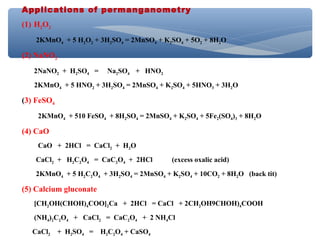 Applications of permanganometry
(1) H2O2
2KMnO4 + 5 H2O2 + 3H2SO4 = 2MnSO4 + K2SO4 + 5O2 + 8H2O
(2) NaNO2
2NaNO2 + H2SO4 = Na2SO4 + HNO2
2KMnO4 + 5 HNO2 + 3H2SO4 = 2MnSO4 + K2SO4 + 5HNO3 + 3H2O
(3) FeSO4
2KMnO4 + 510 FeSO4 + 8H2SO4 = 2MnSO4 + K2SO4 + 5Fe2(SO4)3 + 8H2O
(4) CaO
CaO + 2HCl = CaCl2 + H2O
CaCl2 + H2C2O4 = CaC2O4 + 2HCl (excess oxalic acid)
2KMnO4 + 5 H2C2O4 + 3H2SO4 = 2MnSO4 + K2SO4 + 10CO2 + 8H2O (back tit)
(5) Calcium gluconate
[CH2OH(CHOH)4COO]2Ca + 2HCl = CaCl + 2CH2OH9CHOH)4COOH
(NH4)2C2O4 + CaCl2 = CaC2O4 + 2 NH4Cl
CaCl2 + H2SO4 = H2C2O4 + CaSO4
 