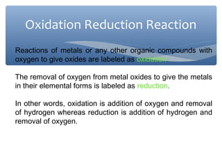 Reactions of metals or any other organic compounds with
oxygen to give oxides are labeled as oxidation.
The removal of oxygen from metal oxides to give the metals
in their elemental forms is labeled as reduction.
In other words, oxidation is addition of oxygen and removal
of hydrogen whereas reduction is addition of hydrogen and
removal of oxygen.
Oxidation Reduction Reaction
 