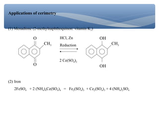 Applications of cerimetry
(1) Menadione (2-methylnaphthoquinon: vitamin K3)
O
O
CH3
OH
OH
CH3
2 Ce(SO4)2
HCl, Zn
Reduction
(2) Iron
2FeSO4 + 2 (NH4)4Ce(SO4)4 = Fe2(SO4)3 + Ce2(SO4)3 + 4 (NH4)2SO4
 