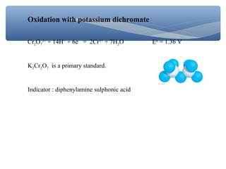 Oxidation with potassium dichromate
Cr2O7
2–
+ 14H+
+ 6e = 2Cr3+
+ 7H2O Eo
= 1.36 V
K2Cr2O7 is a primary standard.
Indicator : diphenylamine sulphonic acid
 