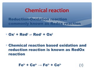 ∗ Reduction-Oxidation reaction
commonly known as Redox reaction
∗ Ox1
+ Red2
Red⇌ 1
+ Ox2
∗ Chemical reaction based oxidation and
reduction reaction is known as RedOx
reaction
Fe2+
+ Ce4+
→ Fe3+
+ Ce3+
(1)
Chemical reaction
 