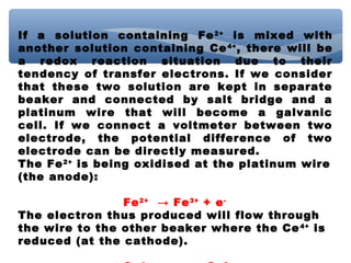 If a solution containing Fe2+
is mixed with
another solution containing Ce4+
, there will be
a redox reaction situation due to their
tendency of transfer electrons. If we consider
that these two solution are kept in separate
beaker and connected by salt bridge and a
platinum wire that will become a galvanic
cell. If we connect a voltmeter between two
electrode, the potential difference of two
electrode can be directly measured.
The Fe2+
is being oxidised at the platinum wire
(the anode):
Fe2+
→ Fe3+
+ e-
The electron thus produced will flow through
the wire to the other beaker where the Ce4+
is
reduced (at the cathode).
 